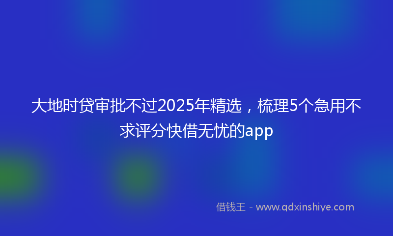 大地时贷审批不过2025年精选，梳理5个急用不求评分快借无忧的app