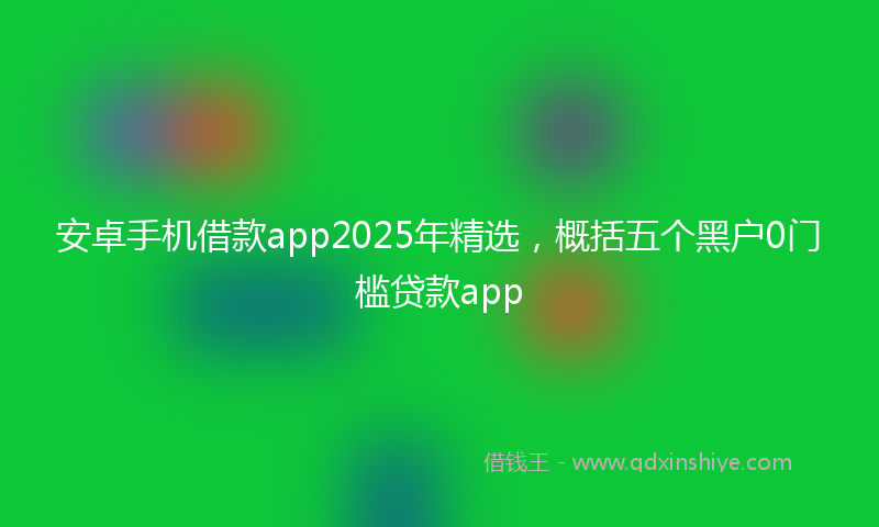 安卓手机借款app2025年精选，概括五个黑户0门槛贷款app