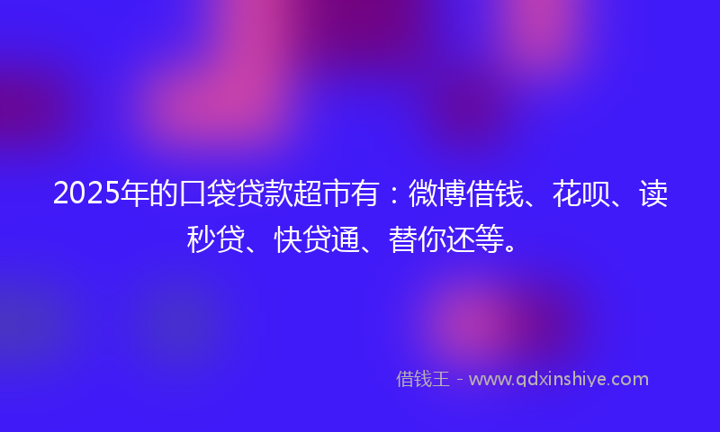 2025年的口袋贷款超市有：微博借钱、花呗、读秒贷、快贷通、替你还等。