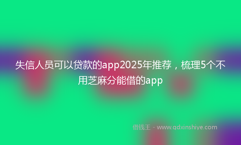失信人员可以贷款的app2025年推荐，梳理5个不用芝麻分能借的app