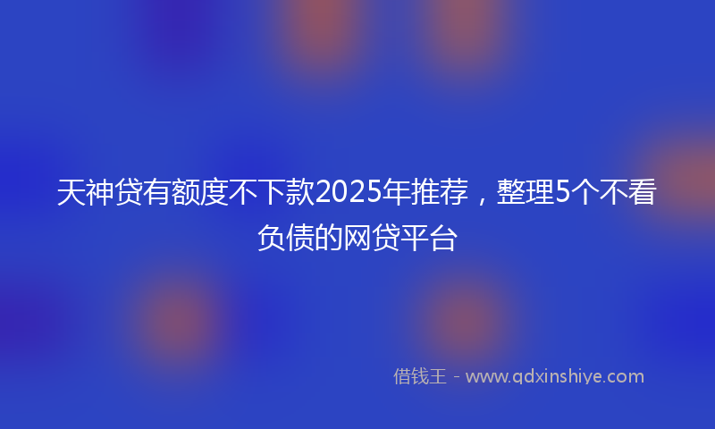 天神贷有额度不下款2025年推荐，整理5个不看负债的网贷平台