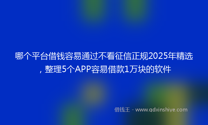 哪个平台借钱容易通过不看征信正规2025年精选，整理5个APP容易借款1万块的软件