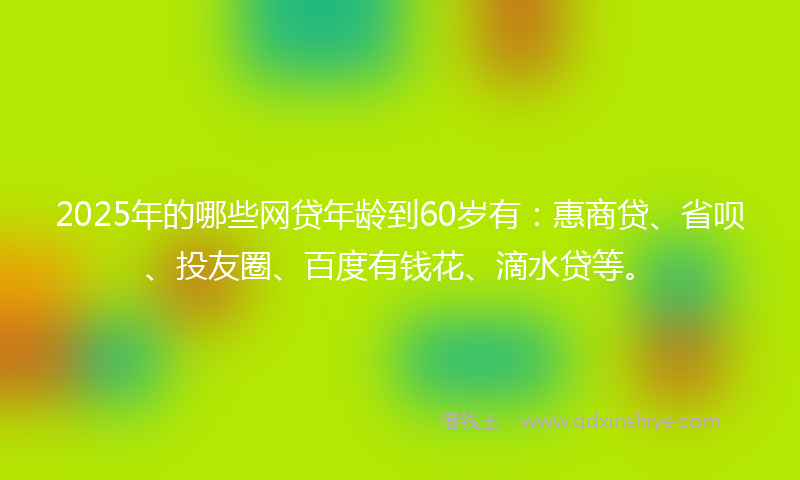 2025年的哪些网贷年龄到60岁有：惠商贷、省呗、投友圈、百度有钱花、滴水贷等。