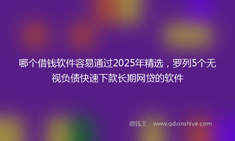哪个借钱软件容易通过2025年精选，罗列5个无视负债快速下款长期网贷的软件