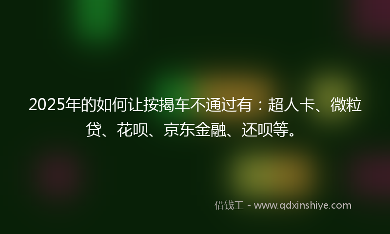 2025年的如何让按揭车不通过有：超人卡、微粒贷、花呗、京东金融、还呗等。