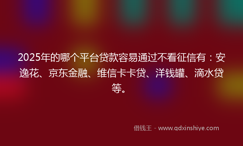2025年的哪个平台贷款容易通过不看征信有：安逸花、京东金融、维信卡卡贷、洋钱罐、滴水贷等。