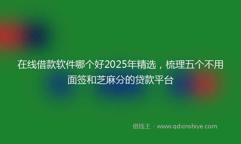 在线借款软件哪个好2025年精选，梳理五个不用面签和芝麻分的贷款平台