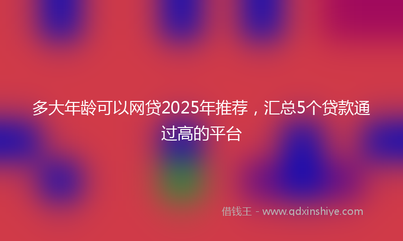 多大年龄可以网贷2025年推荐，汇总5个贷款通过高的平台