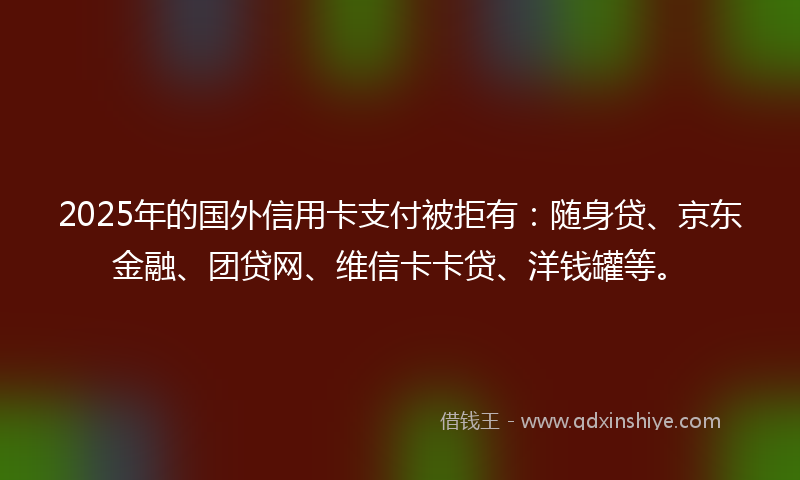 2025年的国外信用卡支付被拒有：随身贷、京东金融、团贷网、维信卡卡贷、洋钱罐等。