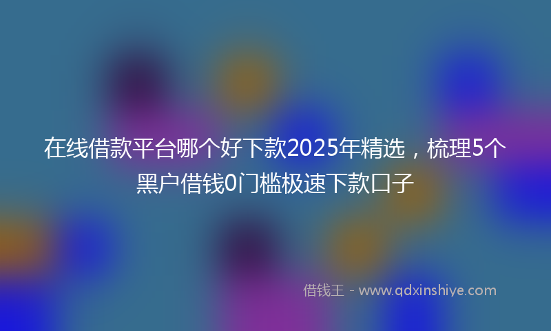 在线借款平台哪个好下款2025年精选，梳理5个黑户借钱0门槛极速下款口子