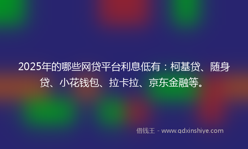 2025年的哪些网贷平台利息低有：柯基贷、随身贷、小花钱包、拉卡拉、京东金融等。