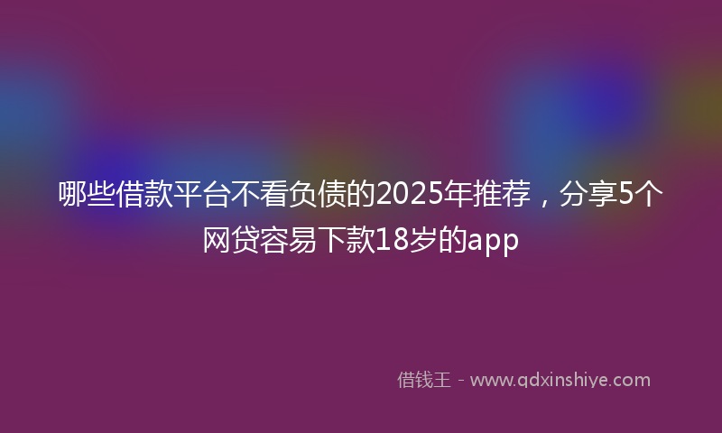 哪些借款平台不看负债的2025年推荐，分享5个网贷容易下款18岁的app