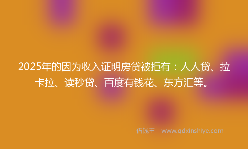 2025年的因为收入证明房贷被拒有：人人贷、拉卡拉、读秒贷、百度有钱花、东方汇等。