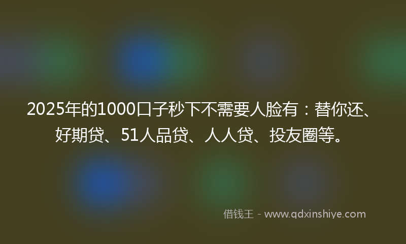 2025年的1000口子秒下不需要人脸有：替你还、好期贷、51人品贷、人人贷、投友圈等。