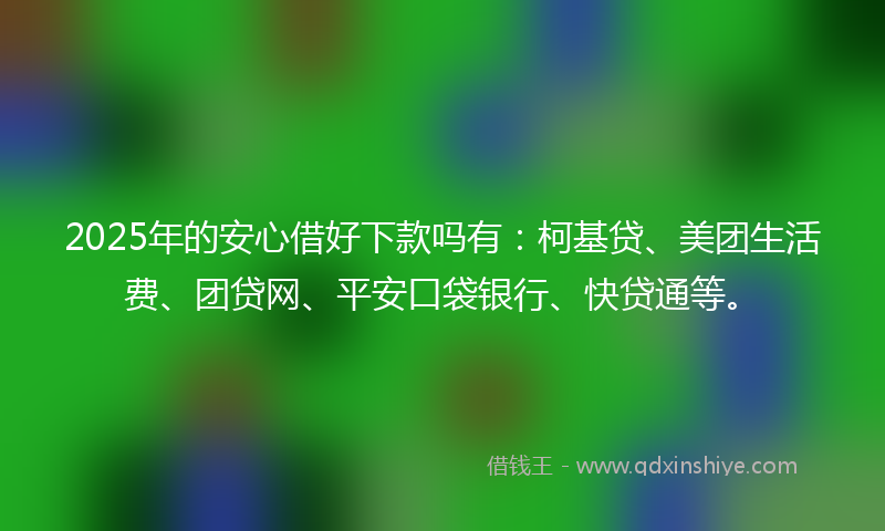 2025年的安心借好下款吗有：柯基贷、美团生活费、团贷网、平安口袋银行、快贷通等。