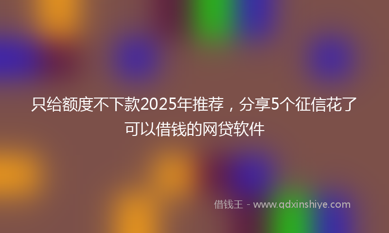 只给额度不下款2025年推荐，分享5个征信花了可以借钱的网贷软件