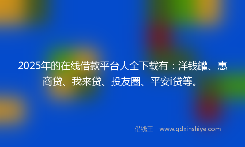 2025年的在线借款平台大全下载有：洋钱罐、惠商贷、我来贷、投友圈、平安i贷等。