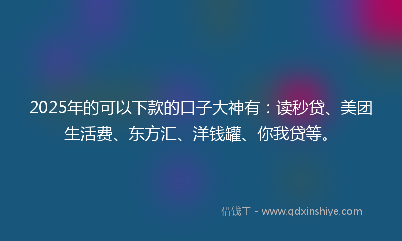2025年的可以下款的口子大神有：读秒贷、美团生活费、东方汇、洋钱罐、你我贷等。