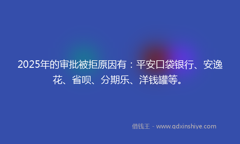 2025年的审批被拒原因有：平安口袋银行、安逸花、省呗、分期乐、洋钱罐等。