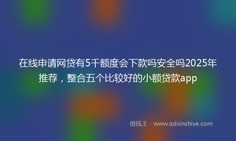 在线申请网贷有5千额度会下款吗安全吗2025年推荐，整合五个比较好的小额贷款app