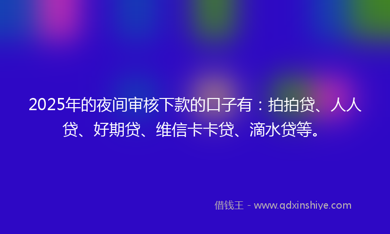 2025年的夜间审核下款的口子有：拍拍贷、人人贷、好期贷、维信卡卡贷、滴水贷等。