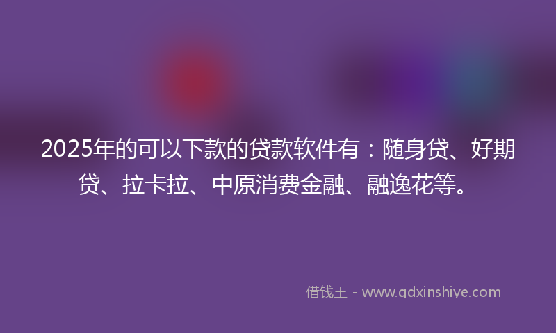 2025年的可以下款的贷款软件有：随身贷、好期贷、拉卡拉、中原消费金融、融逸花等。