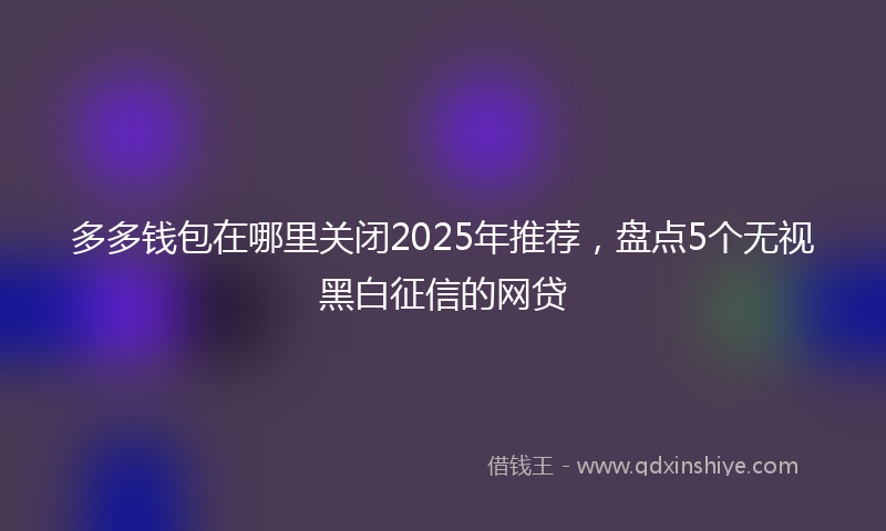 多多钱包在哪里关闭2025年推荐，盘点5个无视黑白征信的网贷