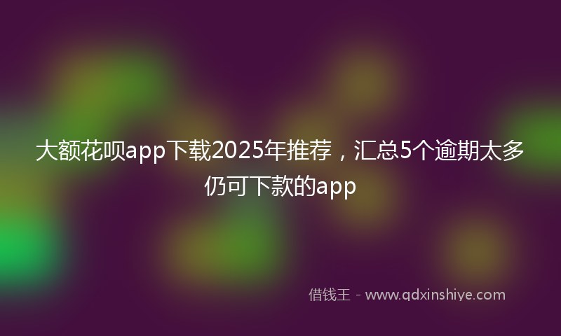 大额花呗app下载2025年推荐，汇总5个逾期太多仍可下款的app
