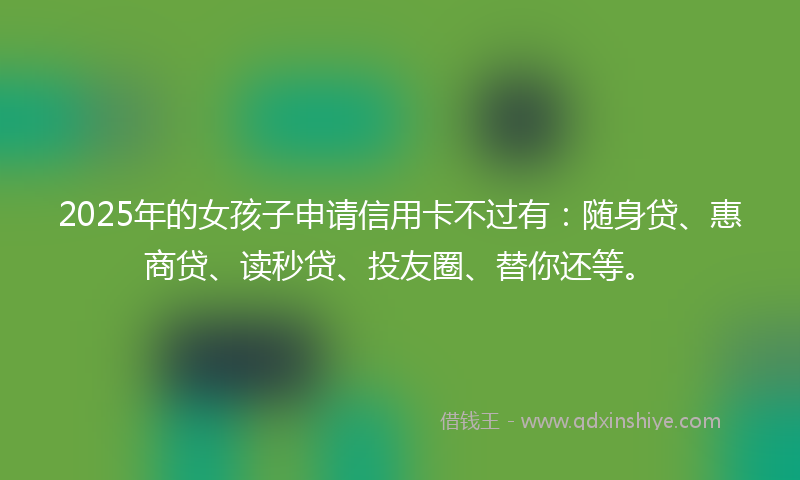 2025年的女孩子申请信用卡不过有：随身贷、惠商贷、读秒贷、投友圈、替你还等。