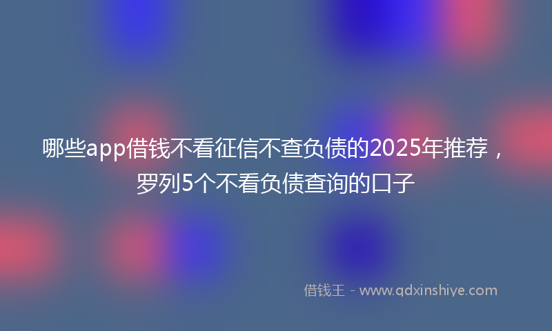 哪些app借钱不看征信不查负债的2025年推荐，罗列5个不看负债查询的口子