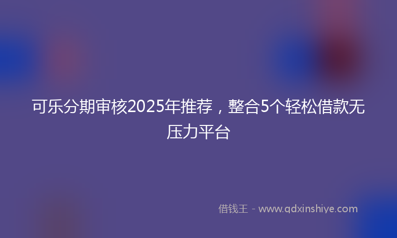 可乐分期审核2025年推荐，整合5个轻松借款无压力平台