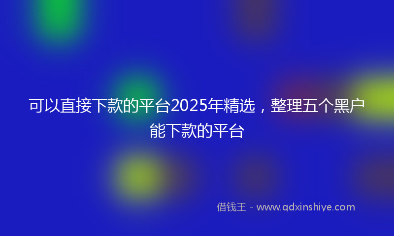 可以直接下款的平台2025年精选，整理五个黑户能下款的平台