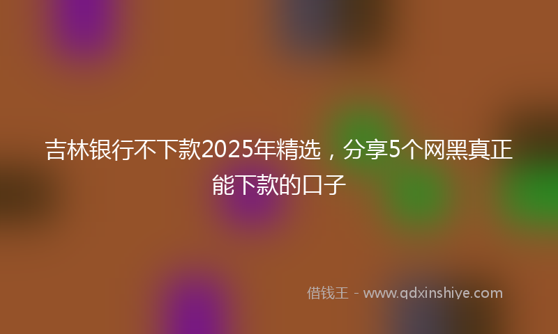吉林银行不下款2025年精选，分享5个网黑真正能下款的口子
