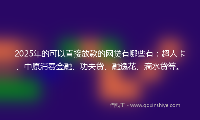 2025年的可以直接放款的网贷有哪些有：超人卡、中原消费金融、功夫贷、融逸花、滴水贷等。