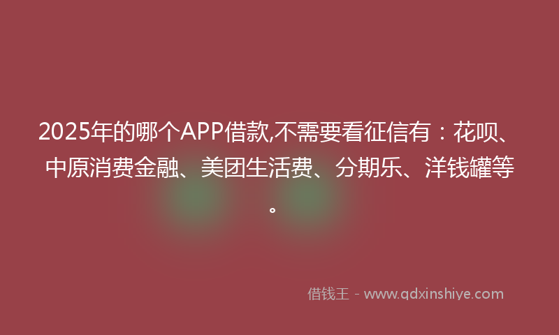 2025年的哪个APP借款,不需要看征信有：花呗、中原消费金融、美团生活费、分期乐、洋钱罐等。