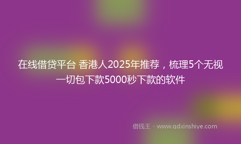 在线借贷平台 香港人2025年推荐，梳理5个无视一切包下款5000秒下款的软件