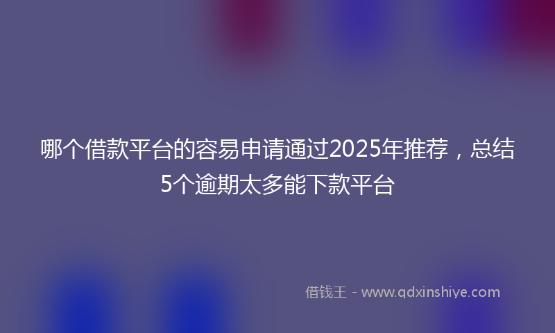 哪个借款平台的容易申请通过2025年推荐，总结5个逾期太多能下款平台