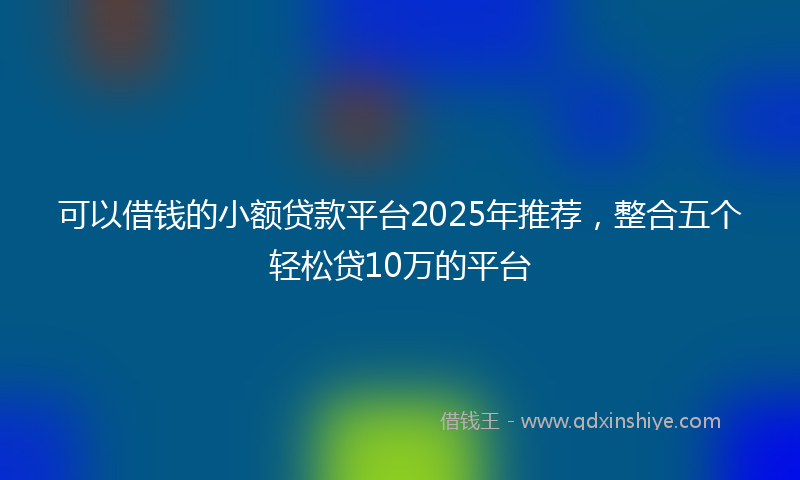 可以借钱的小额贷款平台2025年推荐，整合五个轻松贷10万的平台