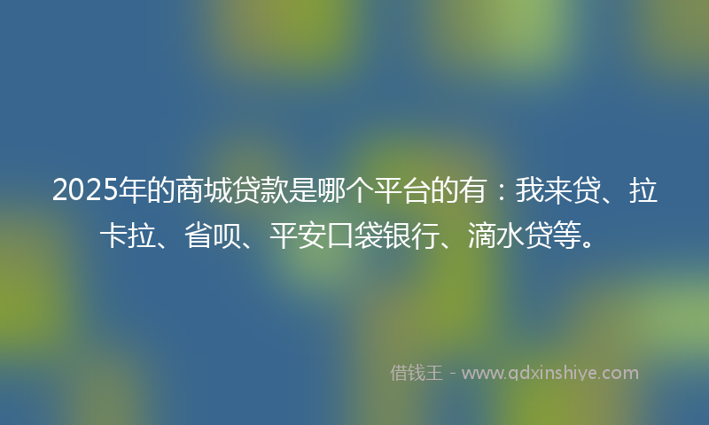 2025年的商城贷款是哪个平台的有：我来贷、拉卡拉、省呗、平安口袋银行、滴水贷等。