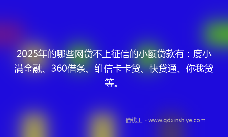 2025年的哪些网贷不上征信的小额贷款有：度小满金融、360借条、维信卡卡贷、快贷通、你我贷等。