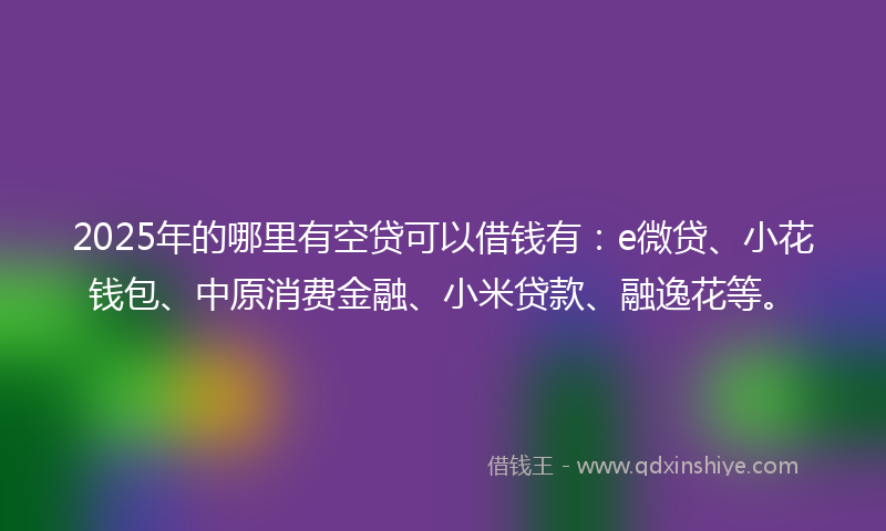 2025年的哪里有空贷可以借钱有：e微贷、小花钱包、中原消费金融、小米贷款、融逸花等。