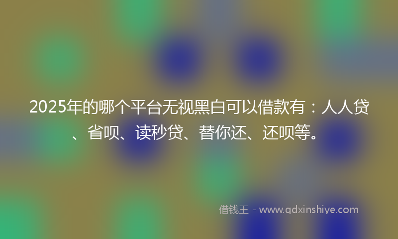 2025年的哪个平台无视黑白可以借款有：人人贷、省呗、读秒贷、替你还、还呗等。