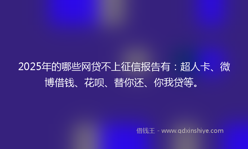2025年的哪些网贷不上征信报告有：超人卡、微博借钱、花呗、替你还、你我贷等。
