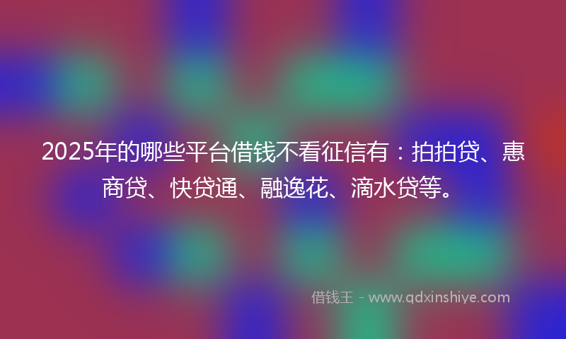 2025年的哪些平台借钱不看征信有：拍拍贷、惠商贷、快贷通、融逸花、滴水贷等。
