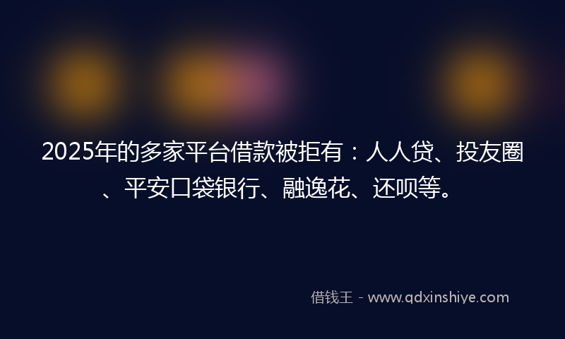 2025年的多家平台借款被拒有：人人贷、投友圈、平安口袋银行、融逸花、还呗等。