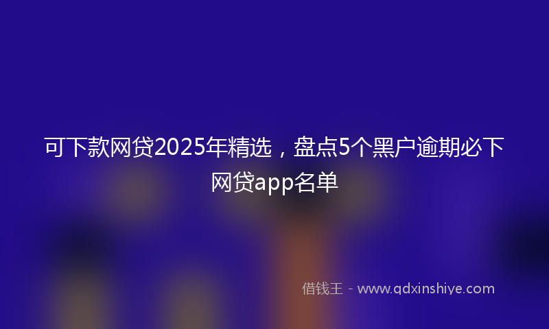 可下款网贷2025年精选，盘点5个黑户逾期必下网贷app名单