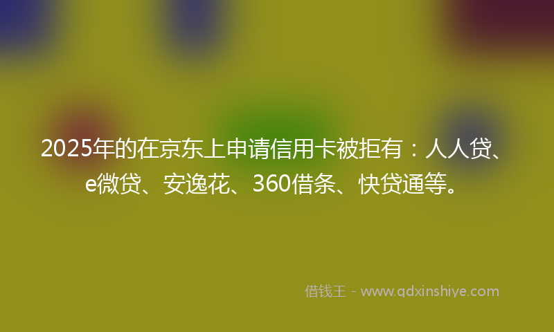 2025年的在京东上申请信用卡被拒有：人人贷、e微贷、安逸花、360借条、快贷通等。