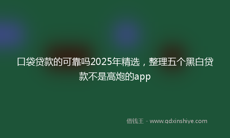 口袋贷款的可靠吗2025年精选，整理五个黑白贷款不是高炮的app