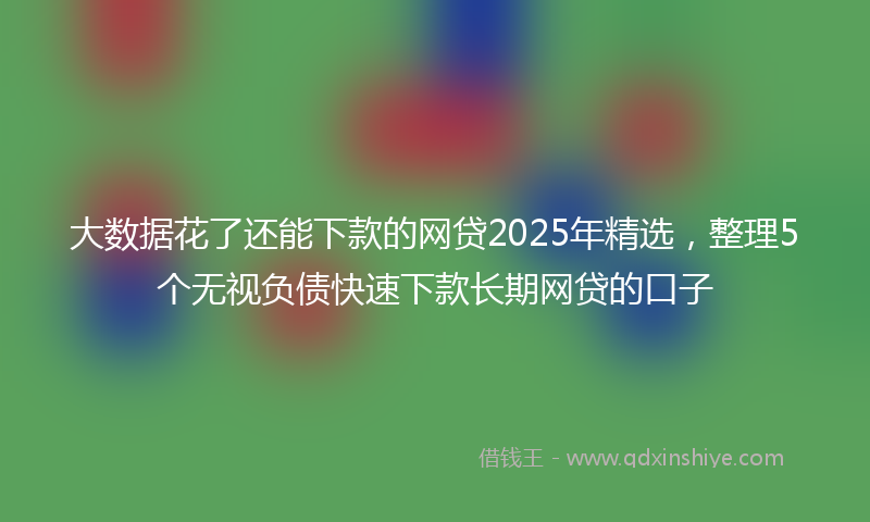 大数据花了还能下款的网贷2025年精选，整理5个无视负债快速下款长期网贷的口子