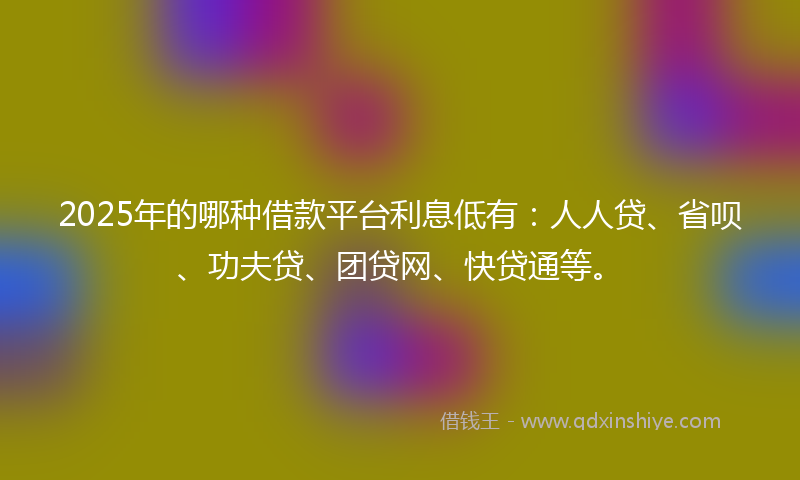 2025年的哪种借款平台利息低有：人人贷、省呗、功夫贷、团贷网、快贷通等。